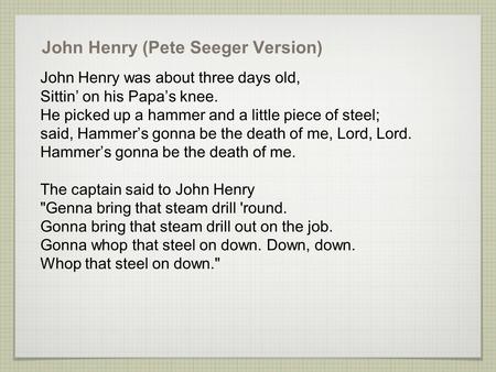 John Henry (Pete Seeger Version) John Henry was about three days old, Sittin’ on his Papa’s knee. He picked up a hammer and a little piece of steel; said,