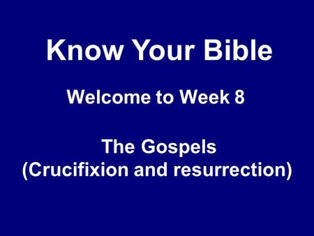 Know Your Bible Welcome to Week 8 The Gospels (Crucifixion and resurrection)