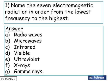 M. Rahman P1 TOPIC 2 1) Name the seven electromagnetic radiation in order from the lowest frequency to the highest. Answer a)Radio waves b)Microwaves c)Infrared.
