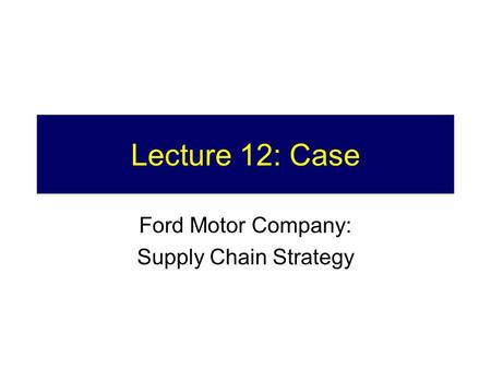 Lecture 12: Case Ford Motor Company: Supply Chain Strategy.