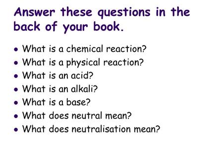 Answer these questions in the back of your book. What is a chemical reaction? What is a physical reaction? What is an acid? What is an alkali? What is.
