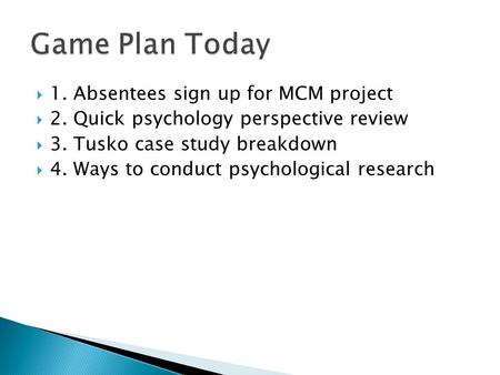  1. Absentees sign up for MCM project  2. Quick psychology perspective review  3. Tusko case study breakdown  4. Ways to conduct psychological research.