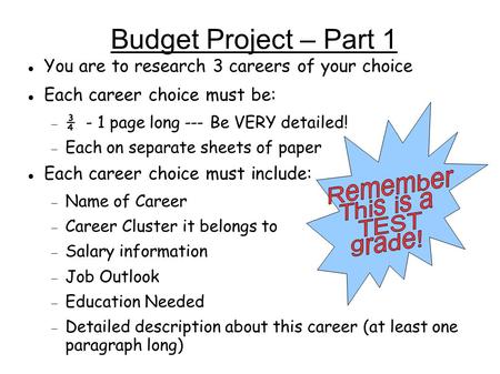 Budget Project – Part 1 You are to research 3 careers of your choice Each career choice must be:  ¾ - 1 page long --- Be VERY detailed!  Each on separate.