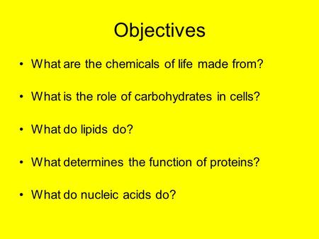 Objectives What are the chemicals of life made from? What is the role of carbohydrates in cells? What do lipids do? What determines the function of proteins?