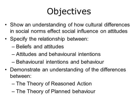 Objectives Show an understanding of how cultural differences in social norms effect social influence on attitudes Specify the relationship between: –Beliefs.