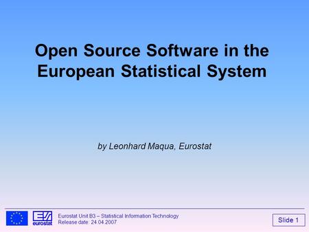 Slide 1 Eurostat Unit B3 – Statistical Information Technology Release date: 24.04.2007 Open Source Software in the European Statistical System by Leonhard.