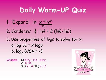 Daily Warm-UP Quiz 1.Expand: ln x -5 y 2 2x 2. Condense: ½ ln4 + 2 (ln6-ln2) 3. Use properties of logs to solve for x: a. log 81 = x log3 b. log x 8/64.