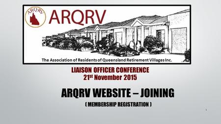 LIAISON OFFICER CONFERENCE 21 st November 2015 The Association of Residents of Queensland Retirement Villages Inc. ARQRV WEBSITE – JOINING ( MEMBERSHIP.