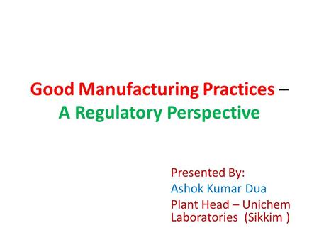 Good Manufacturing Practices – A Regulatory Perspective Presented By: Ashok Kumar Dua Plant Head – Unichem Laboratories (Sikkim )