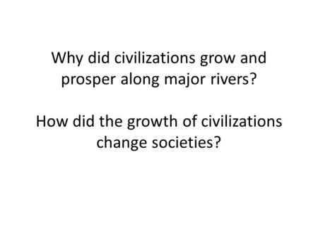 Why did civilizations grow and prosper along major rivers? How did the growth of civilizations change societies?