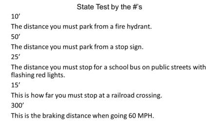State Test by the #’s 10’ The distance you must park from a fire hydrant. 50’ The distance you must park from a stop sign. 25’ The distance you must stop.