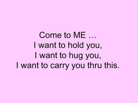 Come to ME … I want to hold you, I want to hug you, I want to carry you thru this.