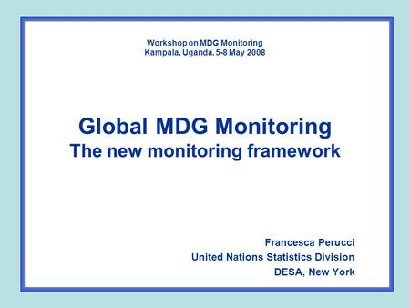 Workshop on MDG Monitoring Kampala, Uganda, 5-8 May 2008 Global MDG Monitoring The new monitoring framework Francesca Perucci United Nations Statistics.