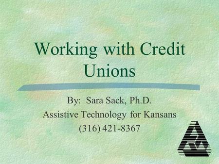 Working with Credit Unions By: Sara Sack, Ph.D. Assistive Technology for Kansans (316) 421-8367.