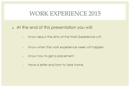 WORK EXPERIENCE 2015 At the end of this presentation you will: Know about the aims of the Work Experience unit Know when the work experience week will.