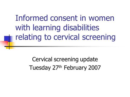 Informed consent in women with learning disabilities relating to cervical screening Cervical screening update Tuesday 27 th February 2007.