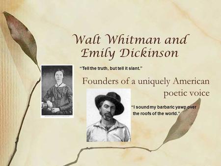 Walt Whitman and Emily Dickinson Founders of a uniquely American poetic voice “Tell the truth, but tell it slant.” “I sound my barbaric yawp over the roofs.