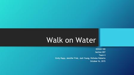 Walk on Water EDSGN 100 Section 007 Team 4 Emily Rapp, Jennifer Friel, Jack Young, Nicholas Roberto October 16, 2015.