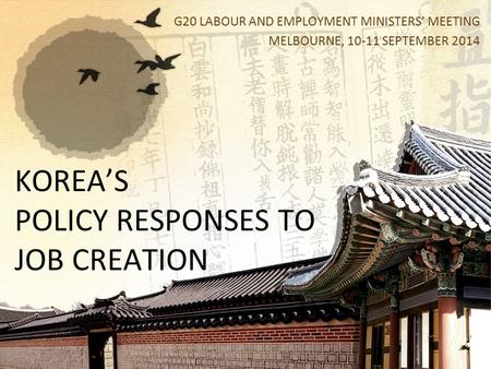 KOREA’S POLICY RESPONSES TO JOB CREATION G20 LABOUR AND EMPLOYMENT MINISTERS’ MEETING MELBOURNE, 10-11 SEPTEMBER 2014.