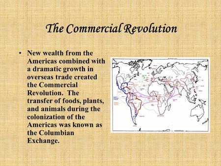 The Commercial Revolution New wealth from the Americas combined with a dramatic growth in overseas trade created the Commercial Revolution. The transfer.