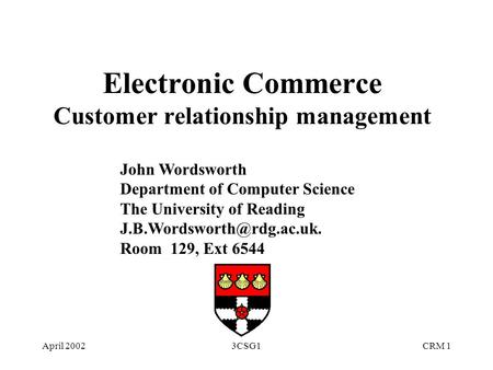 April 20023CSG1CRM 1 Electronic Commerce Customer relationship management John Wordsworth Department of Computer Science The University of Reading