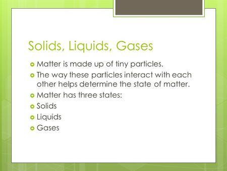 Solids, Liquids, Gases  Matter is made up of tiny particles.  The way these particles interact with each other helps determine the state of matter. 