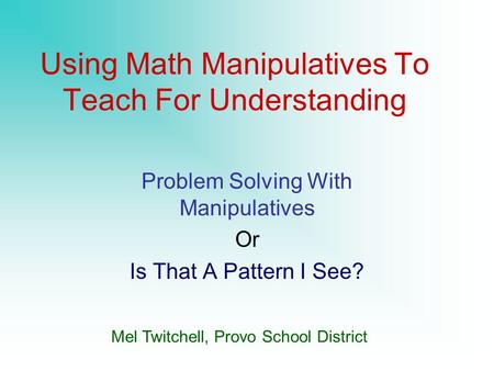 Using Math Manipulatives To Teach For Understanding Problem Solving With Manipulatives Or Is That A Pattern I See? Mel Twitchell, Provo School District.