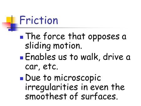 Friction The force that opposes a sliding motion. Enables us to walk, drive a car, etc. Due to microscopic irregularities in even the smoothest of surfaces.