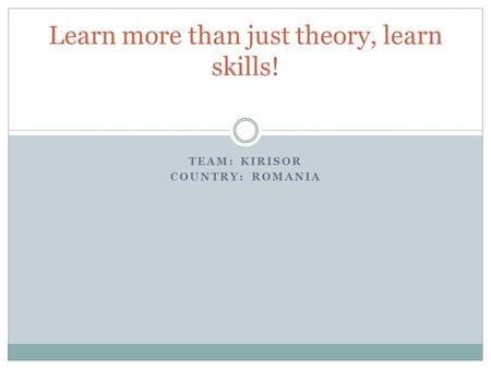 TEAM: KIRISOR COUNTRY: ROMANIA Learn more than just theory, learn skills!