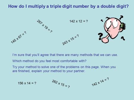 How do I multiply a triple digit number by a double digit? 145 x 67 = ? 267 x 19 = ? I’m sure that you’ll agree that there are many methods that we can.