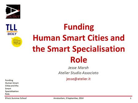 ENoLL Summer SchoolAmsterdam, 3 September, 20141 Funding Human Smart Cities and the Smart Specialisation Role Jesse Marsh Atelier Studio Associato