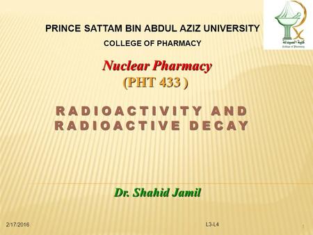 2/17/2016 L3-L4 1 PRINCE SATTAM BIN ABDUL AZIZ UNIVERSITY COLLEGE OF PHARMACY Nuclear Pharmacy (PHT 433 ) Dr. Shahid Jamil.