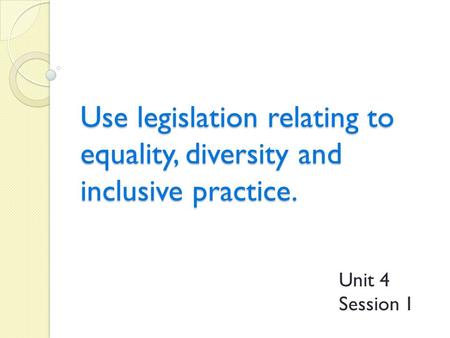 Use legislation relating to equality, diversity and inclusive practice. Unit 4 Session 1.