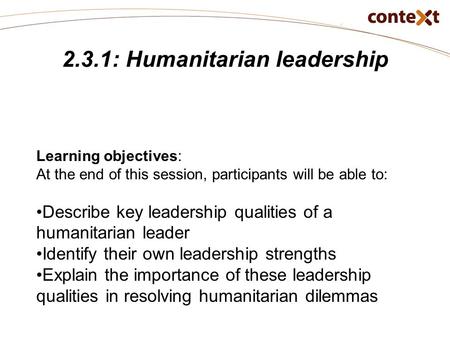 2.3.1: Humanitarian leadership Learning objectives: At the end of this session, participants will be able to: Describe key leadership qualities of a humanitarian.