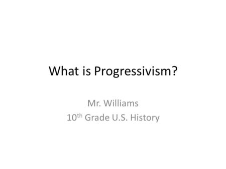 What is Progressivism? Mr. Williams 10 th Grade U.S. History.