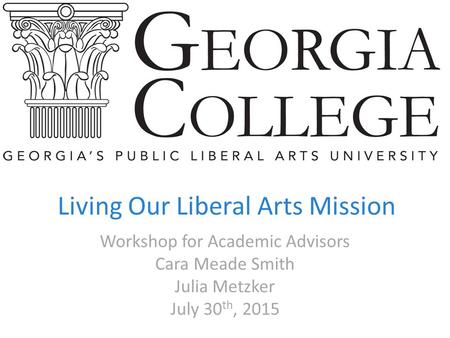 Living Our Liberal Arts Mission Workshop for Academic Advisors Cara Meade Smith Julia Metzker July 30 th, 2015.