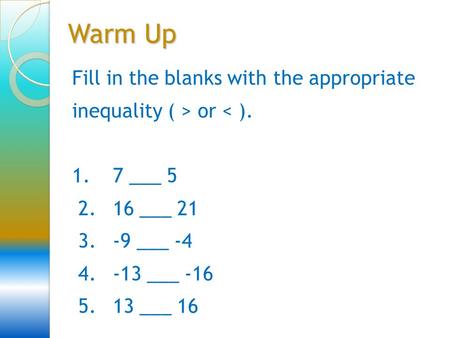 Warm Up Fill in the blanks with the appropriate inequality ( > or < ). 1. 7 ___ 5 2. 16 ___ 21 3. -9 ___ -4 4. -13 ___ -16 5. 13 ___ 16.