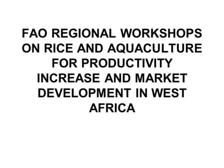 FAO REGIONAL WORKSHOPS ON RICE AND AQUACULTURE FOR PRODUCTIVITY INCREASE AND MARKET DEVELOPMENT IN WEST AFRICA.