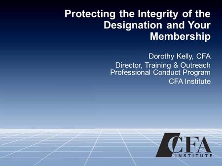 Protecting the Integrity of the Designation and Your Membership Dorothy Kelly, CFA Director, Training & Outreach Professional Conduct Program CFA Institute.