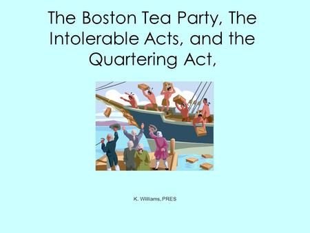 The Boston Tea Party, The Intolerable Acts, and the Quartering Act, K. Williams, PRES.