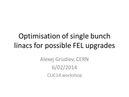 Optimisation of single bunch linacs for possible FEL upgrades Alexej Grudiev, CERN 6/02/2014 CLIC14 workshop.
