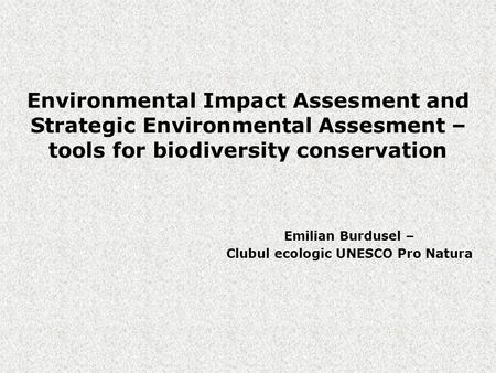 Environmental Impact Assesment and Strategic Environmental Assesment – tools for biodiversity conservation Emilian Burdusel – Clubul ecologic UNESCO Pro.
