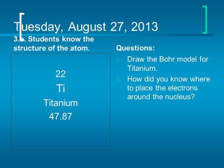 Tuesday, August 27, 2013 3.a. Students know the structure of the atom. 22 Ti Titanium 47.87 Questions: 1. Draw the Bohr model for Titanium. 2. How did.