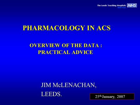 The Leeds Teaching Hospitals NHS Trust PHARMACOLOGY IN ACS OVERVIEW OF THE DATA : PRACTICAL ADVICE JIM McLENACHAN, LEEDS. 25 th January, 2007.