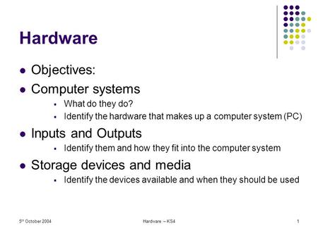 5 th October 2004Hardware – KS41 Hardware Objectives: Computer systems  What do they do?  Identify the hardware that makes up a computer system (PC)
