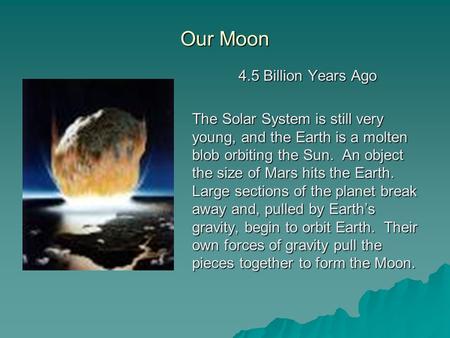 Our Moon 4.5 Billion Years Ago The Solar System is still very young, and the Earth is a molten blob orbiting the Sun. An object the size of Mars hits the.