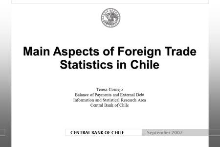 CENTRAL BANK OF CHILE September 2007 Main Aspects of Foreign Trade Statistics in Chile Main Aspects of Foreign Trade Statistics in Chile Teresa Cornejo.