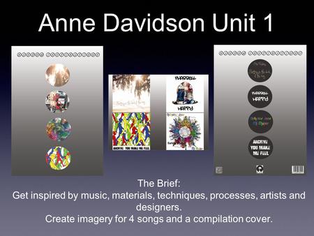 Anne Davidson Unit 1 The Brief: Get inspired by music, materials, techniques, processes, artists and designers. Create imagery for 4 songs and a compilation.