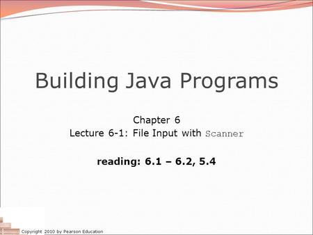 Copyright 2010 by Pearson Education Building Java Programs Chapter 6 Lecture 6-1: File Input with Scanner reading: 6.1 – 6.2, 5.4.