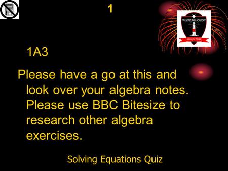 Solving Equations Quiz 1 1A3 Please have a go at this and look over your algebra notes. Please use BBC Bitesize to research other algebra exercises.